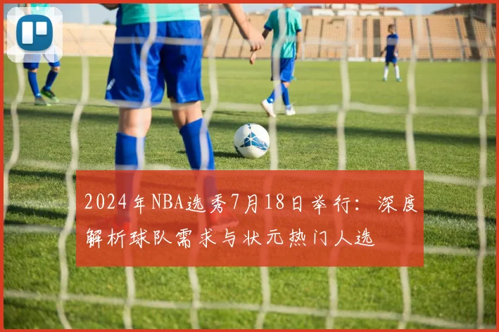 2024年NBA选秀7月18日举行：深度解析球队需求与状元热门人选