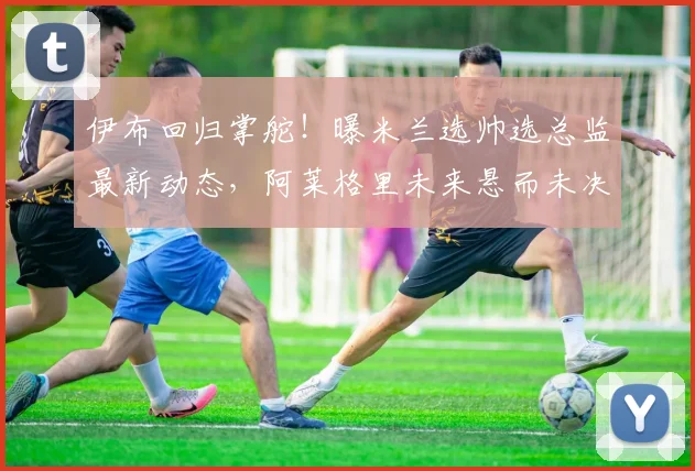 伊布回归掌舵!曝米兰选帅选总监最新动态,阿莱格里未来悬而未决
