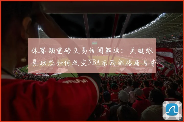 休赛期重磅交易传闻解读：关键球员动态如何改变NBA东西部格局与夺冠形势？