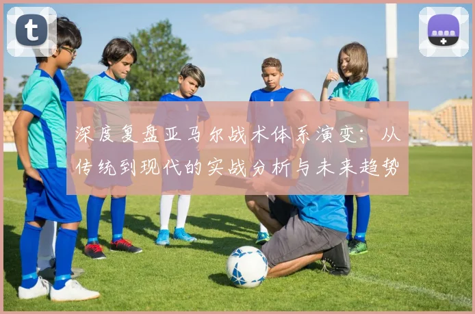 深度复盘亚马尔战术体系演变：从传统到现代的实战分析与未来趋势
