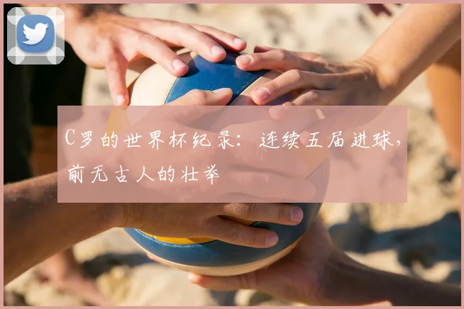 C罗的世界杯纪录：连续五届进球，前无古人的壮举