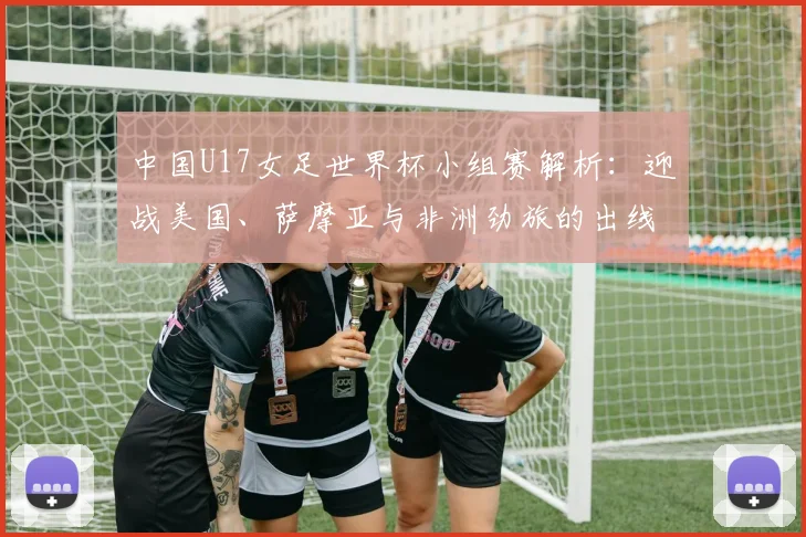 中国U17女足世界杯小组赛解析：迎战美国、萨摩亚与非洲劲旅的出线策略