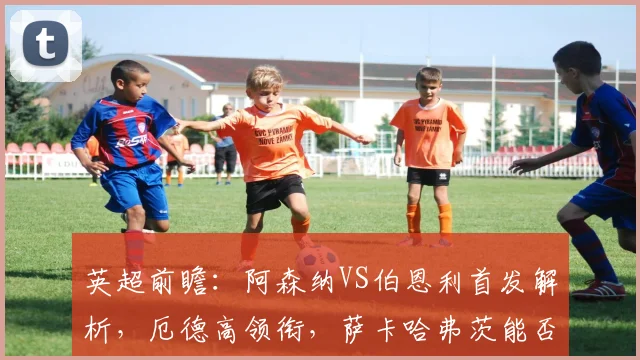 英超前瞻:阿森纳VS伯恩利首发解析,厄德高领衔,萨卡哈弗茨能否联手破敌?