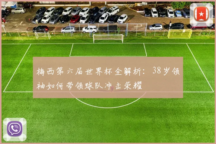 梅西第六届世界杯全解析:38岁领袖如何带领球队冲击荣耀
