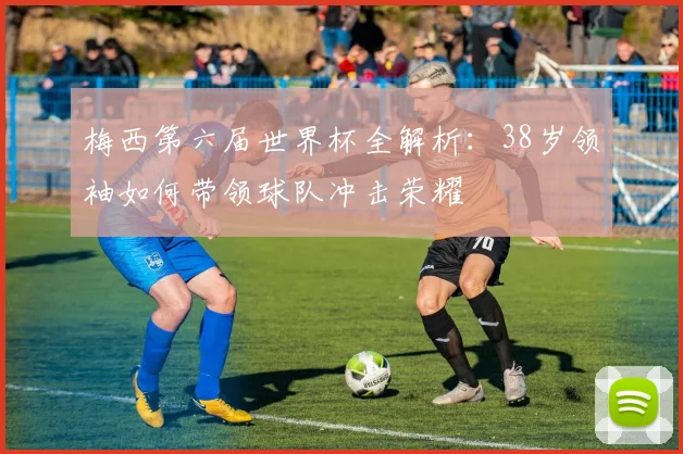 梅西第六届世界杯全解析：38岁领袖如何带领球队冲击荣耀
