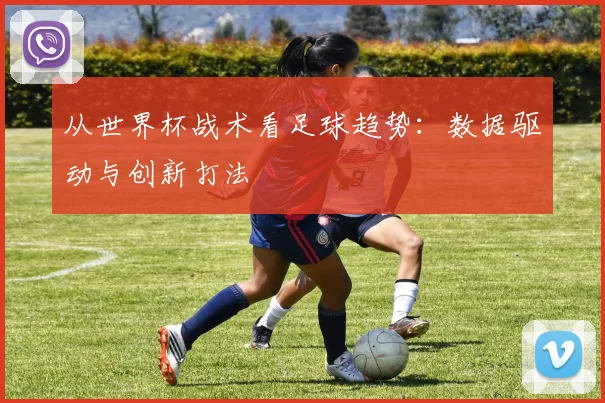 从世界杯战术看足球趋势:数据驱动与创新打法