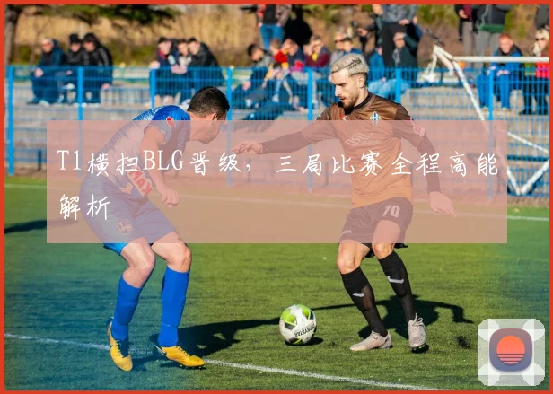 T1横扫BLG晋级,三局比赛全程高能解析