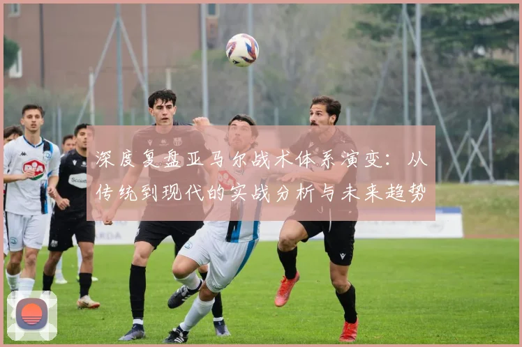 深度复盘亚马尔战术体系演变:从传统到现代的实战分析与未来趋势