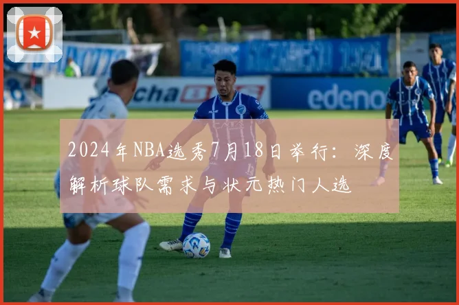 2024年NBA选秀7月18日举行:深度解析球队需求与状元热门人选