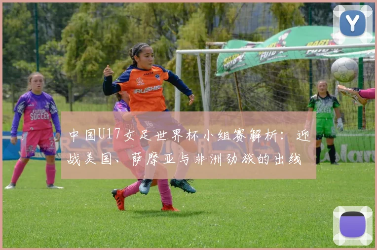 中国U17女足世界杯小组赛解析:迎战美国、萨摩亚与非洲劲旅的出线策略