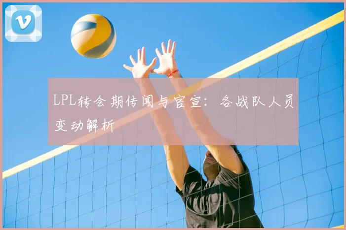 LPL转会期传闻与官宣:各战队人员变动解析