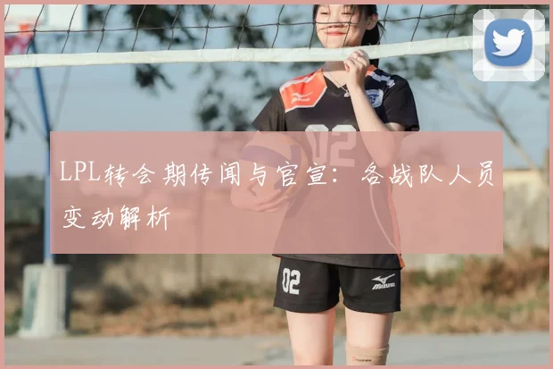 LPL转会期传闻与官宣：各战队人员变动解析