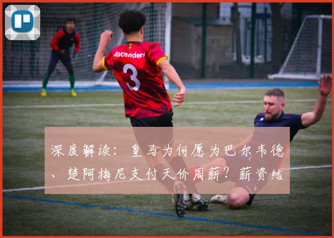 深度解读：皇马为何愿为巴尔韦德、楚阿梅尼支付天价周薪？薪资结构全解析